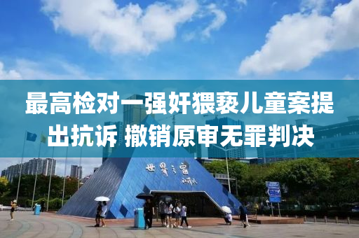 最高检对一强奸猥亵儿童案提出抗诉 撤销原审无罪判决