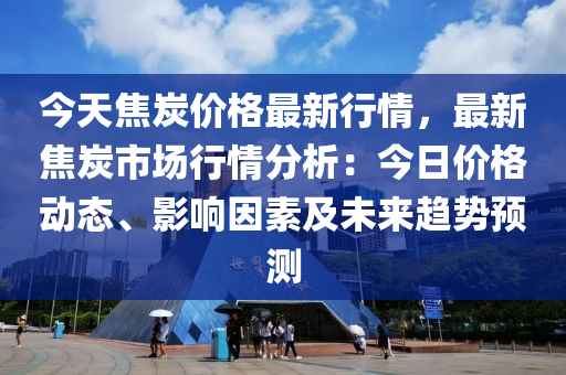 今天焦炭价格最新行情，最新焦炭市场行情分析：今日价格动态、影响因素及未来趋势预测