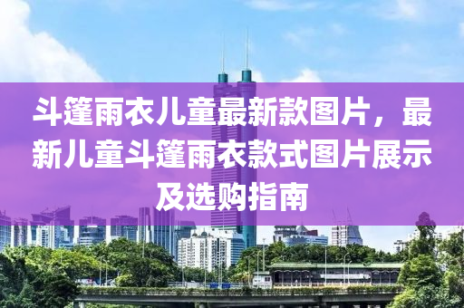 斗篷雨衣儿童最新款图片，最新儿童斗篷雨衣款式图片展示及选购指南