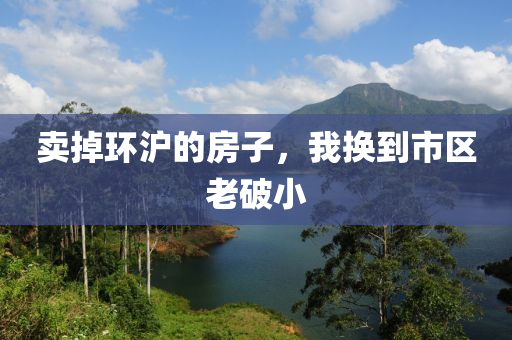 卖掉环沪的房子，我换到市区老破小