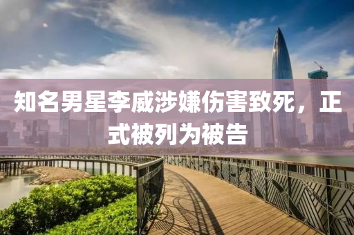 知名男星李威涉嫌伤害致死，正式被列为被告
