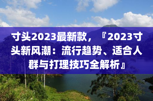 寸头2023最新款，『2023寸头新风潮：流行趋势、适合人群与打理技巧全解析』