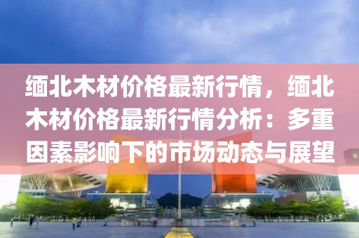 缅北木材价格最新行情，缅北木材价格最新行情分析：多重因素影响下的市场动态与展望