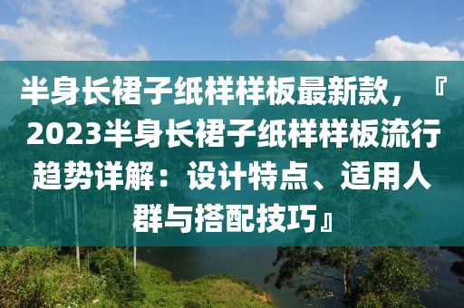 半身长裙子纸样样板最新款，『2023半身长裙子纸样样板流行趋势详解：设计特点、适用人群与搭配技巧』