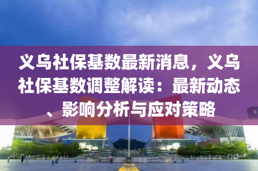义乌社保基数最新消息，义乌社保基数调整解读：最新动态、影响分析与应对策略
