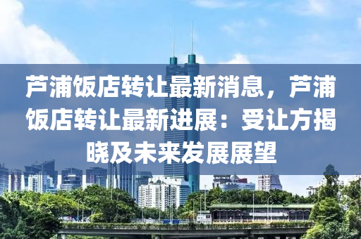 芦浦饭店转让最新消息，芦浦饭店转让最新进展：受让方揭晓及未来发展展望