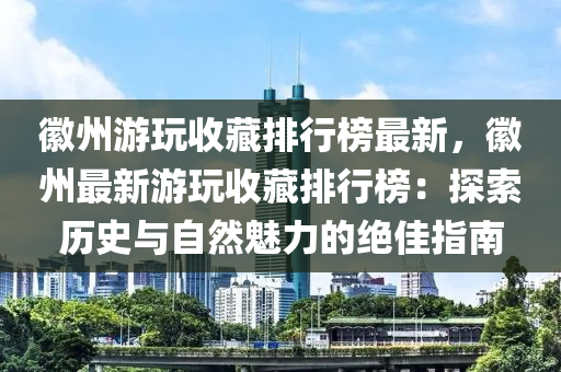 徽州游玩收藏排行榜最新，徽州最新游玩收藏排行榜：探索历史与自然魅力的绝佳指南