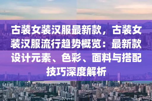 古装女装汉服最新款，古装女装汉服流行趋势概览：最新款设计元素、色彩、面料与搭配技巧深度解析