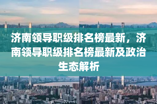 济南领导职级排名榜最新，济南领导职级排名榜最新及政治生态解析