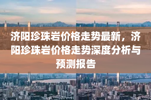 济阳珍珠岩价格走势最新，济阳珍珠岩价格走势深度分析与预测报告