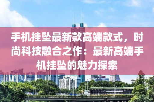 手机挂坠最新款高端款式，时尚科技融合之作：最新高端手机挂坠的魅力探索