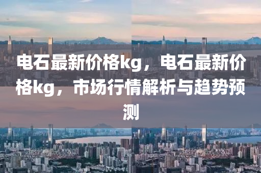 电石最新价格kg，电石最新价格kg，市场行情解析与趋势预测