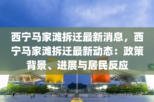 西宁马家滩拆迁最新消息，西宁马家滩拆迁最新动态：政策背景、进展与居民反应
