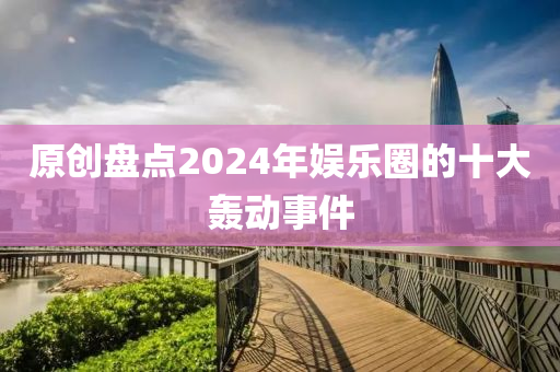 原创盘点2024年娱乐圈的十大轰动事件