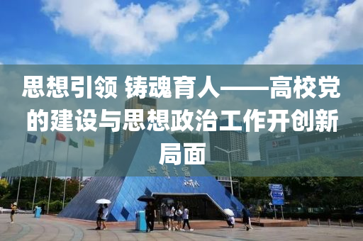 思想引领 铸魂育人——高校党的建设与思想政治工作开创新局面
