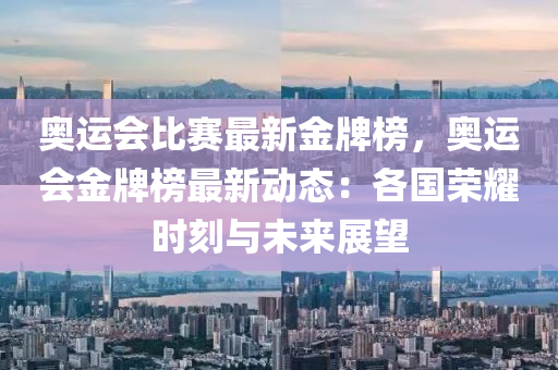 奥运会比赛最新金牌榜，奥运会金牌榜最新动态：各国荣耀时刻与未来展望