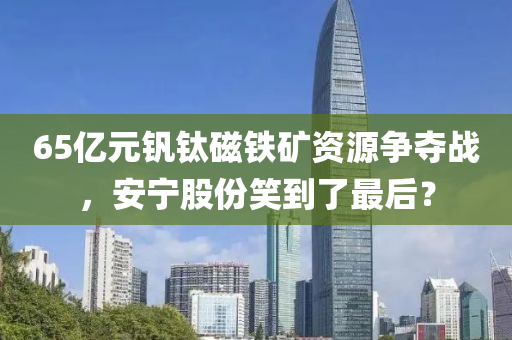 65亿元钒钛磁铁矿资源争夺战，安宁股份笑到了最后？