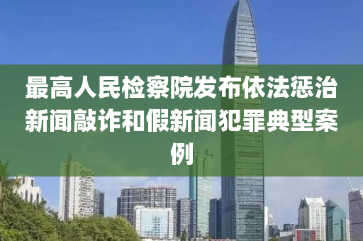 最高人民检察院发布依法惩治新闻敲诈和假新闻犯罪典型案例