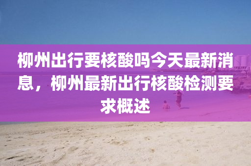 柳州出行要核酸吗今天最新消息，柳州最新出行核酸检测要求概述