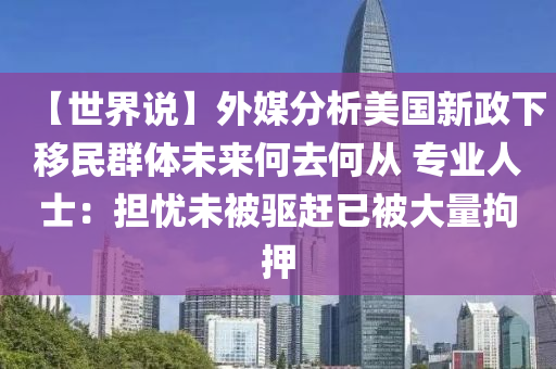 【世界说】外媒分析美国新政下移民群体未来何去何从 专业人士：担忧未被驱赶已被大量拘押