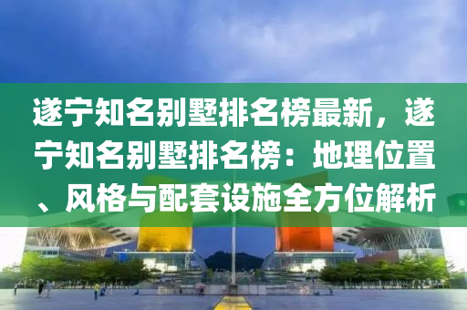 遂宁知名别墅排名榜最新，遂宁知名别墅排名榜：地理位置、风格与配套设施全方位解析