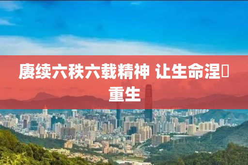 赓续六秩六载精神 让生命涅槃重生
