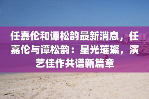 任嘉伦和谭松韵最新消息，任嘉伦与谭松韵：星光璀璨，演艺佳作共谱新篇章