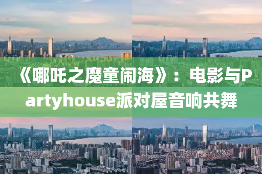 《哪吒之魔童闹海》：电影与Partyhouse派对屋音响共舞