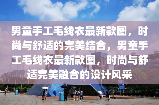 男童手工毛线衣最新款图，时尚与舒适的完美结合，男童手工毛线衣最新款图，时尚与舒适完美融合的设计风采