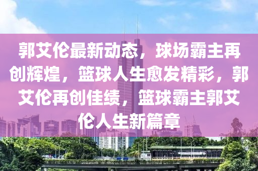 郭艾伦最新动态，球场霸主再创辉煌，篮球人生愈发精彩，郭艾伦再创佳绩，篮球霸主郭艾伦人生新篇章