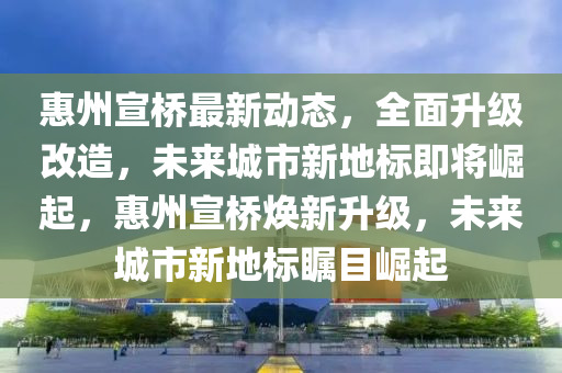惠州宣桥最新动态，全面升级改造，未来城市新地标即将崛起，惠州宣桥焕新升级，未来城市新地标瞩目崛起