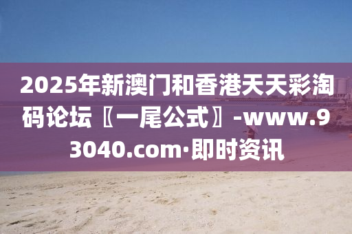 2025年新澳门和香港天天彩淘码论坛〖一尾公式〗-www.93040.com·即时资讯