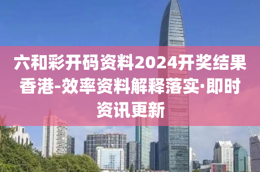 六和彩开码资料2024开奖结果香港-效率资料解释落实·即时资讯更新
