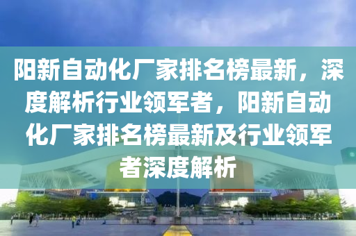 阳新自动化厂家排名榜最新，深度解析行业领军者，阳新自动化厂家排名榜最新及行业领军者深度解析