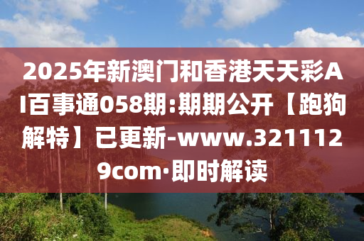 2025年新澳门和香港天天彩AI百事通058期:期期公开【跑狗解特】已更新-www.3211129com·即时解读
