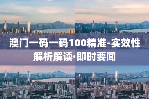 澳门一码一码100精准-实效性解析解读·即时要闻