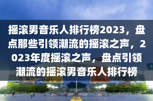 摇滚男音乐人排行榜2023，盘点那些引领潮流的摇滚之声，2023年度摇滚之声，盘点引领潮流的摇滚男音乐人排行榜