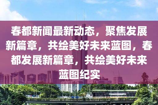 春都新闻最新动态，聚焦发展新篇章，共绘美好未来蓝图，春都发展新篇章，共绘美好未来蓝图纪实