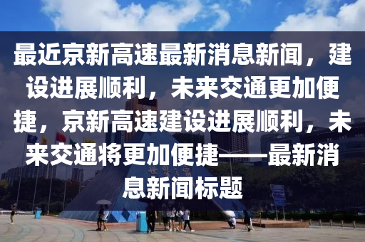 最近京新高速最新消息新闻，建设进展顺利，未来交通更加便捷，京新高速建设进展顺利，未来交通将更加便捷——最新消息新闻标题