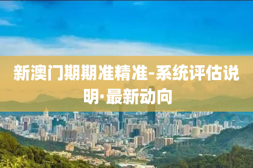 新澳门期期准精准-系统评估说明·最新动向