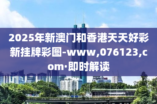 2025年新澳门和香港天天好彩新挂牌彩图-www,076123,com·即时解读
