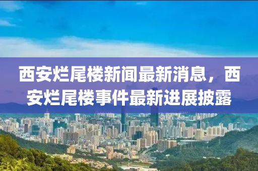 西安烂尾楼新闻最新消息，西安烂尾楼事件最新进展披露