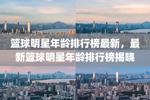 篮球明星年龄排行榜最新，最新篮球明星年龄排行榜揭晓