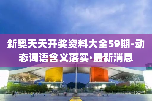 新奥天天开奖资料大全59期-动态词语含义落实·最新消息