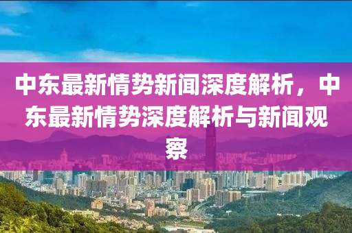 中东最新情势新闻深度解析，中东最新情势深度解析与新闻观察