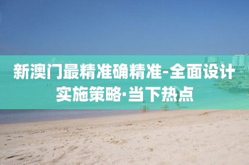 新澳门最精准确精准-全面设计实施策略·当下热点