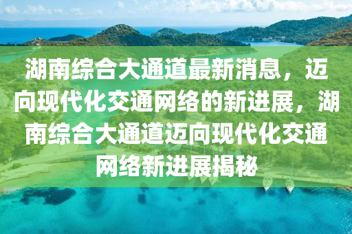 湖南综合大通道最新消息，迈向现代化交通网络的新进展，湖南综合大通道迈向现代化交通网络新进展揭秘