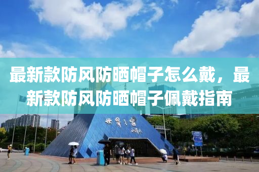 最新款防风防晒帽子怎么戴，最新款防风防晒帽子佩戴指南