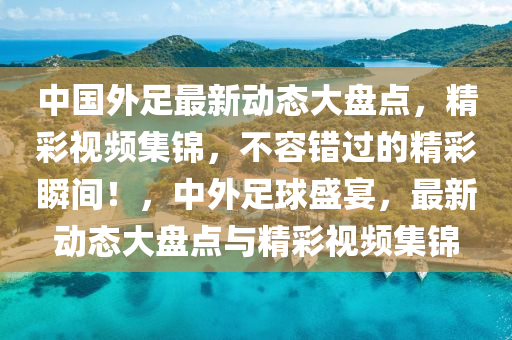 中国外足最新动态大盘点，精彩视频集锦，不容错过的精彩瞬间！，中外足球盛宴，最新动态大盘点与精彩视频集锦