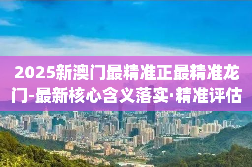 2025新澳门最精准正最精准龙门-最新核心含义落实·精准评估